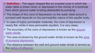  Definition : The region shaped like an inverted cone in which the
water table is drawn down or depressed in the vicinity of a borehole
from which ground water is being abstracted by pumping.
 The shape of this cone of depression on the water table around a
pumped well depends on the permeability nature of the aquifer body.
 In case of highly permeable materials, the cone of depression is
nearly flat, while in less permeable aquifers, it is very steep.
 The boundary of the cone of depression is known as the ground
water divide.
 The area enclosed by the ground water divide is known as the area
of pumping depression.
 The distance between the well and ground water divide is termed as
the radius of influence.
 