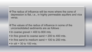 The radius of influence will be more where the cone of
depression is flat, i.e., in highly permeable aquifers and vice
versa.
The values of the radius of influence in some of the
unconsolidated sediments are as follows :
 In coarse gravel = 400 to 800 mts.
 In fine gravel to coarse sand = 200 to 400 mts.
 In fine sand to medium sand = 100 to 200 mts.
 In silt = 30 to 100 mts.
 