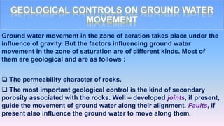 Ground water movement in the zone of aeration takes place under the
influence of gravity. But the factors influencing ground water
movement in the zone of saturation are of different kinds. Most of
them are geological and are as follows :
 The permeability character of rocks.
 The most important geological control is the kind of secondary
porosity associated with the rocks. Well – developed joints, if present,
guide the movement of ground water along their alignment. Faults, if
present also influence the ground water to move along them.
 