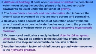  Attitude of bedding. If beds occur inclined or folded the percolated
water moves along the bedding planes only, i.e., not vertically
downwards as usual under the influence of gravity.
 The buried river channels and unconformities also influence the
ground water movement as they are more porous and permeable.
 Relatively small pockets of zones of saturation occur within the
zone of aeration as perched water bodies only due to the prevention
of movement of vadose water by the locally occurring impermeable
formation.
 Occurrence of vertical or steeply inclined dolerite dykes, quartz
veins, etc., may act as barriers to the natural flow of ground water
and force it to stop and accumulate on one side of them.
 Another important factor which influences ground water movement
is the hydraulic gradient.
 
