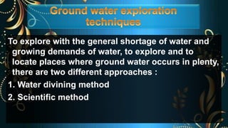 To explore with the general shortage of water and
growing demands of water, to explore and to
locate places where ground water occurs in plenty,
there are two different approaches :
1. Water divining method
2. Scientific method
 