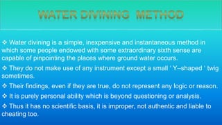  Water divining is a simple, inexpensive and instantaneous method in
which some people endowed with some extraordinary sixth sense are
capable of pinpointing the places where ground water occurs.
 They do not make use of any instrument except a small ‘ Y–shaped ‘ twig
sometimes.
 Their findings, even if they are true, do not represent any logic or reason.
 It is purely personal ability which is beyond questioning or analysis.
 Thus it has no scientific basis, it is improper, not authentic and liable to
cheating too.
 