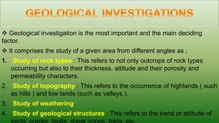  Geological investigation is the most important and the main deciding
factor.
 It comprises the study of a given area from different angles as ;
1. Study of rock types : This refers to not only outcrops of rock types
occurring but also to their thickness, attitude and their porosity and
permeability characters.
2. Study of topography : This refers to the occurrence of highlands ( such
as hills ) and low lands (such as valleys ).
3. Study of weathering.
4. Study of geological structures : This refers to the trend or attitude of
 