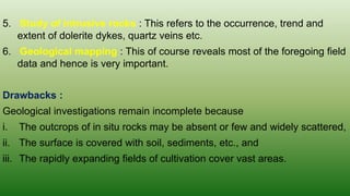 5. Study of intrusive rocks : This refers to the occurrence, trend and
extent of dolerite dykes, quartz veins etc.
6. Geological mapping : This of course reveals most of the foregoing field
data and hence is very important.
Drawbacks :
Geological investigations remain incomplete because
i. The outcrops of in situ rocks may be absent or few and widely scattered,
ii. The surface is covered with soil, sediments, etc., and
iii. The rapidly expanding fields of cultivation cover vast areas.
 