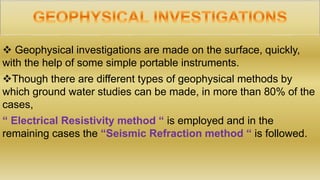  Geophysical investigations are made on the surface, quickly,
with the help of some simple portable instruments.
Though there are different types of geophysical methods by
which ground water studies can be made, in more than 80% of the
cases,
“ Electrical Resistivity method “ is employed and in the
remaining cases the “Seismic Refraction method “ is followed.
 