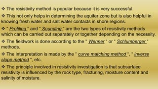  The resistivity method is popular because it is very successful.
 This not only helps in determining the aquifer zone but is also helpful in
knowing fresh water and salt water contacts in shore regions.
 “ Profiling “ and “ Sounding “ are the two types of resistivity methods
which can be carried out separately or together depending on the necessity.
 The fieldwork is done according to the “ Wenner “ or “ Schlumberger “
methods.
 The interpretation is made by the “ curve matching method “, “ inverse
slope method “, etc.
 The principle involved in resistivity investigation is that subsurface
resistivity is influenced by the rock type, fracturing, moisture content and
salinity of moisture.
 