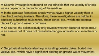  Seismic investigations depend on the principle that the velocity of shock
waves depends on the fracturing of the medium.
 In the compact formations shock waves have a higher velocity than in
their fractured equivalents. Therefore, these investigations are helpful in
detecting subsurface fault zones, shear zones, etc., which are potential
places for ground water occurrence.
 Of course, the seismic study only reveals whether fractured zones occur
in an area or not. It does not reveal whether ground water occurs in them or
not.
 Geophysical methods also help in locating dolerite dykes, buried river
valleys, etc., which have a significant bearing on ground water movement.
 