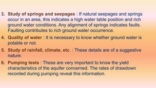 3. Study of springs and seepages : If natural seepages and springs
occur in an area, this indicates a high water table position and rich
ground water conditions. Any alignment of springs indicates faults.
Faulting contributes to rich ground water occurrence.
4. Quality of water : It is necessary to know whether ground water is
potable or not.
5. Study of rainfall, climate, etc. : These details are of a suggestive
nature.
6. Pumping tests : These are very important to know the yield
characteristics of the aquifer concerned. The rates of drawdown
recorded during pumping reveal this information.
 