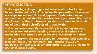 As a geological agent, ground water contributes to the
decomposition of rocks. This makes the properties of rocks such
as competence, durability and appearance deteriorates and
renders them unsuitable for constructional purposes. Formation
of solution cavities or channels inside calcareous rocks is also
one of the undesirable effects of ground water.
 Ground water conditions prevailing in some regions may
seriously jeopardize the stability or success of certain civil
engineering structures such as reservoirs, tunnels and dams.
 In dealing with the water supply for constructional activities,
irrigation, industries, domestic requirements, etc., a civil
engineer may have to look towards ground water as a means or
source of water supply.
 