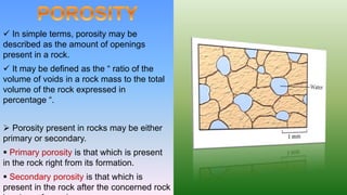  In simple terms, porosity may be
described as the amount of openings
present in a rock.
 It may be defined as the “ ratio of the
volume of voids in a rock mass to the total
volume of the rock expressed in
percentage “.
 Porosity present in rocks may be either
primary or secondary.
 Primary porosity is that which is present
in the rock right from its formation.
 Secondary porosity is that which is
present in the rock after the concerned rock
 