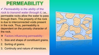  Permeability is the ability of the
rock to transmit water through it, i.e.,
permeable rocks allow the water to pass
through them. This property of the rock
is due to interconnected voids present
in the rock. Thus, permeability is
dependent on the porosity character of
the rock.
 Factors influencing permeability :
1. Size and shape of constituent grains.
2. Sorting of grains.
3. Continuity and nature of interstices.
 