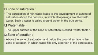  Zone of saturation :
• The percolation of rain water leads to the development of a zone of
saturation above the bedrock, in which all openings are filled with
water. Such a water is called ground water, in the true sense.
 Water table :
• The upper surface of the zone of saturation is called “ water table “.
 Zone of aeration :
• Above the zone of saturation and below the ground surface is the
zone of aeration, in which water fills only a portion of the pore space.
 