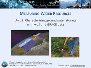 This work is supported by the National Science Foundation’s
Directorate for Education and Human Resources TUES-1245025, IUSE-
1612248, IUSE-1725347, and IUSE-1914915. Questions, contact education-AT-unavco.org
MEASURING WATER RESOURCES
Unit 2: Characterizing groundwater storage
with well and GRACE data
 