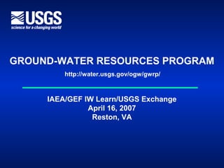 GROUND-WATER RESOURCES PROGRAM
http://water.usgs.gov/ogw/gwrp/
IAEA/GEF IW Learn/USGS Exchange
April 16, 2007
Reston, VA
 
