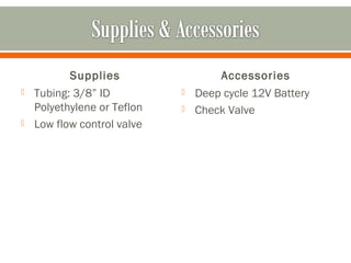 Supplies                   Accessories
   Tubing: 3/8” ID             Deep cycle 12V Battery
    Polyethylene or Teflon      Check Valve
   Low flow control valve
 