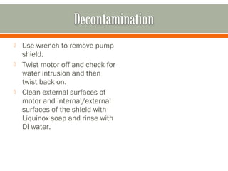    Use wrench to remove pump
    shield.
   Twist motor off and check for
    water intrusion and then
    twist back on.
   Clean external surfaces of
    motor and internal/external
    surfaces of the shield with
    Liquinox soap and rinse with
    DI water.
 