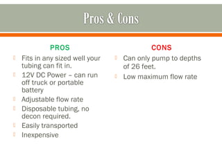 PROS                             CONS
   Fits in any sized well your      Can only pump to depths
    tubing can fit in.                of 26 feet.
   12V DC Power – can run           Low maximum flow rate
    off truck or portable
    battery
   Adjustable flow rate
   Disposable tubing, no
    decon required.
   Easily transported
   Inexpensive
 