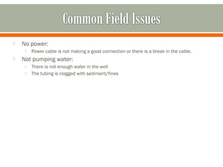    No power:
    o   Power cable is not making a good connection or there is a break in the cable.
   Not pumping water:
    o There is not enough water in the well
    o The tubing is clogged with sediment/fines
 