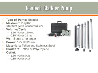   Type of Pump: Bladder
   Maximum Depth:
    180 feet (with Geocontroller)
   Volume/Cycle:
    o 1.66” Pump: 150 mL
    o 0.85” Pump: 29 mL
   Well Size: 1” or larger
   Power: 12V DC Power
   Materials: Teflon and Stainless Steel
   Bladders: Teflon or Polyethylene
   Outlet:
    o 1.66” Pump: 0.25”
    o 0.85” Pump: 0.17”
 