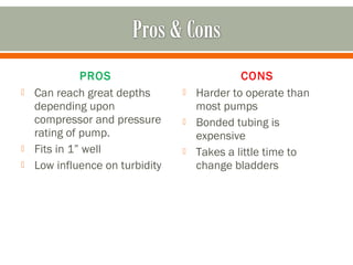 PROS                            CONS
   Can reach great depths          Harder to operate than
    depending upon                   most pumps
    compressor and pressure         Bonded tubing is
    rating of pump.                  expensive
   Fits in 1” well                 Takes a little time to
   Low influence on turbidity       change bladders
 