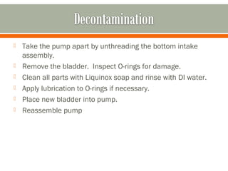    Take the pump apart by unthreading the bottom intake
    assembly.
   Remove the bladder. Inspect O-rings for damage.
   Clean all parts with Liquinox soap and rinse with DI water.
   Apply lubrication to O-rings if necessary.
   Place new bladder into pump.
   Reassemble pump
 