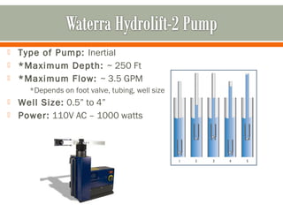    Type of Pump: Inertial
   *Maximum Depth: ~ 250 Ft
   *Maximum Flow: ~ 3.5 GPM
      *Depends on foot valve, tubing, well size
   Well Size: 0.5” to 4”
   Power: 110V AC – 1000 watts
 