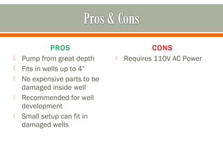 PROS                         CONS
   Pump from great depth         Requires 110V AC Power
   Fits in wells up to 4”
   No expensive parts to be
    damaged inside well
   Recommended for well
    development
   Small setup can fit in
    damaged wells
 