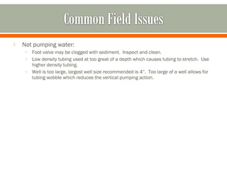    Not pumping water:
    o Foot valve may be clogged with sediment. Inspect and clean.
    o Low density tubing used at too great of a depth which causes tubing to stretch. Use
      higher density tubing.
    o Well is too large, largest well size recommended is 4”. Too large of a well allows for
      tubing wobble which reduces the vertical pumping action.
 