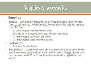 Supplies
   Tubing – Low density Polyethylene for depths less than 70 feet
    (due to stretching). High Density Polyethylene for depths greater
    than 70 feet.
     o   1” OD tubing for High Flow Foot Valves
     o   5/8” OD or ½” ID tubing for Standard Flow Foot Valves
     o   ¼” ID tubing for Low Flow Foot Valves
     o   ¼” ID tubing for Micro Flow Foot Valves
   Foot Valves:
     o Stainless Steel or Delrin
   Surge Block – Used to remove silt and sediment in bottom of well
    and fines from the sand pack and well screen. Surge blocks only
    can be used with 2” or 4” wells with standard or high flow foot
    valves.
 