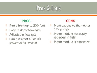 PROS                           CONS
   Pump from up to 200 feet      More expensive than other
   Easy to decontaminate          12V pumps
   Adjustable flow rate          Motor module not easily
   Can run off of AC or DC        replaced in field
    power using inverter          Motor module is expensive
 