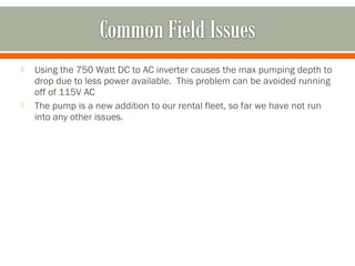    Using the 750 Watt DC to AC inverter causes the max pumping depth to
    drop due to less power available. This problem can be avoided running
    off of 115V AC
   The pump is a new addition to our rental fleet, so far we have not run
    into any other issues.
 