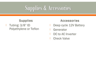 Supplies                   Accessories
   Tubing: 3/8” ID             Deep cycle 12V Battery
    Polyethylene or Teflon      Generator
                                DC to AC Inverter
                                Check Valve
 