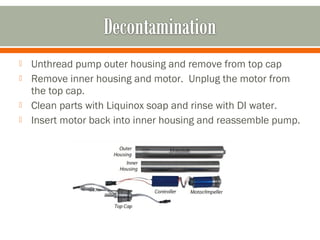    Unthread pump outer housing and remove from top cap
   Remove inner housing and motor. Unplug the motor from
    the top cap.
   Clean parts with Liquinox soap and rinse with DI water.
   Insert motor back into inner housing and reassemble pump.
 