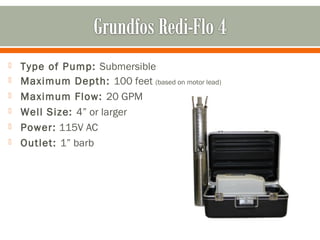    Type of Pump: Submersible
   Maximum Depth: 100 feet (based on motor lead)
   Maximum Flow: 20 GPM
   Well Size: 4” or larger
   Power: 115V AC
   Outlet: 1” barb
 