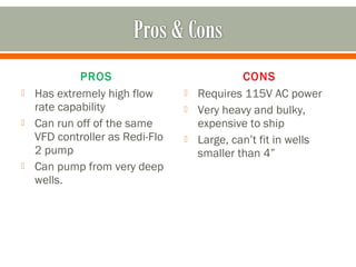 PROS                             CONS
   Has extremely high flow         Requires 115V AC power
    rate capability                 Very heavy and bulky,
   Can run off of the same          expensive to ship
    VFD controller as Redi-Flo      Large, can’t fit in wells
    2 pump                           smaller than 4”
   Can pump from very deep
    wells.
 