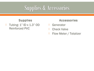 Supplies                    Accessories
   Tubing: 1” ID x 1.3” OD      Generator
    Reinforced PVC               Check Valve
                                 Flow Meter / Totalizer
 
