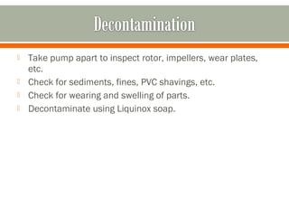    Take pump apart to inspect rotor, impellers, wear plates,
    etc.
   Check for sediments, fines, PVC shavings, etc.
   Check for wearing and swelling of parts.
   Decontaminate using Liquinox soap.
 