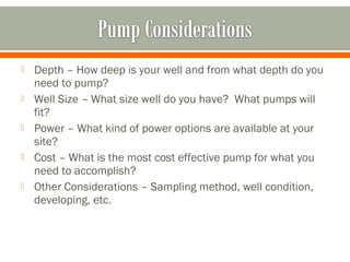    Depth – How deep is your well and from what depth do you
    need to pump?
   Well Size – What size well do you have? What pumps will
    fit?
   Power – What kind of power options are available at your
    site?
   Cost – What is the most cost effective pump for what you
    need to accomplish?
   Other Considerations – Sampling method, well condition,
    developing, etc.
 