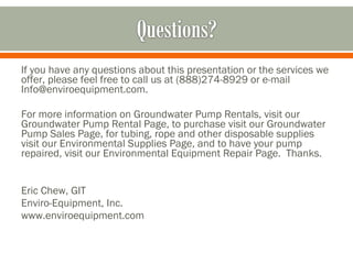 If you have any questions about this presentation or the services we
offer, please feel free to call us at (888)274-8929 or e-mail
Info@enviroequipment.com.

For more information on Groundwater Pump Rentals, visit our
Groundwater Pump Rental Page, to purchase visit our Groundwater
Pump Sales Page, for tubing, rope and other disposable supplies
visit our Environmental Supplies Page, and to have your pump
repaired, visit our Environmental Equipment Repair Page. Thanks.


Eric Chew, GIT
Enviro-Equipment, Inc.
www.enviroequipment.com
 