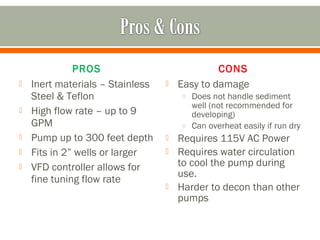 PROS                             CONS
   Inert materials – Stainless      Easy to damage
    Steel & Teflon                    o Does not handle sediment
                                        well (not recommended for
   High flow rate – up to 9            developing)
    GPM                               o Can overheat easily if run dry
   Pump up to 300 feet depth        Requires 115V AC Power
   Fits in 2” wells or larger       Requires water circulation
   VFD controller allows for         to cool the pump during
                                      use.
    fine tuning flow rate
                                     Harder to decon than other
                                      pumps
 