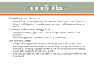    Controller ground fault error:
     o Must disable or use a generator that does not have a ground fault interrupter.
     o Ground cable has been cut and exposed, or ground cable has come loose at
        pump.
   Controller under or over voltage error:
     o Generator is producing too much or little voltage. Adjust throttle on the
       generator.
     o Pump is clogged with sediment/fines and is overloading.
   Not pumping water:
     o The pump is clogged with sediment or fines, pull the pump up and clean.
     o Pump is placed in the screened interval, possibly causing air/sediment to be
       pumped in. Pumping in screened interval can also cause pump overheating
       due to poor circulation of water over pump.
     o Pump is placed too close to the bottom of the well, causing sediment/fines to
       be pumped.
 