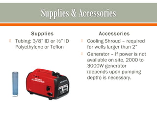 Supplies                      Accessories
   Tubing: 3/8” ID or ½” ID      Cooling Shroud – required
    Polyethylene or Teflon         for wells larger than 2”
                                  Generator – If power is not
                                   available on site, 2000 to
                                   3000W generator
                                   (depends upon pumping
                                   depth) is necessary.
 
