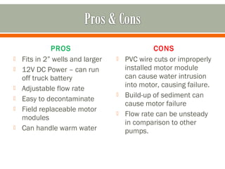PROS                              CONS
   Fits in 2” wells and larger      PVC wire cuts or improperly
   12V DC Power – can run            installed motor module
    off truck battery                 can cause water intrusion
                                      into motor, causing failure.
   Adjustable flow rate
                                     Build-up of sediment can
   Easy to decontaminate
                                      cause motor failure
   Field replaceable motor
                                     Flow rate can be unsteady
    modules
                                      in comparison to other
   Can handle warm water             pumps.
 