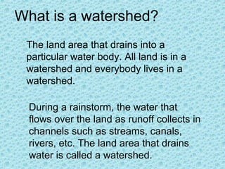 What is a watershed?
The land area that drains into a
particular water body. All land is in a
watershed and everybody lives in a
watershed.
During a rainstorm, the water that
flows over the land as runoff collects in
channels such as streams, canals,
rivers, etc. The land area that drains
water is called a watershed.

 