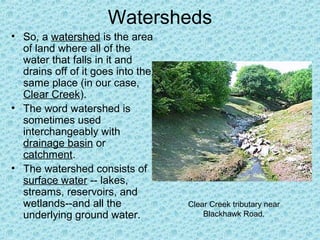 Watersheds
• So, a watershed is the area
of land where all of the
water that falls in it and
drains off of it goes into the
same place (in our case,
Clear Creek).
• The word watershed is
sometimes used
interchangeably with
drainage basin or
catchment.
• The watershed consists of
surface water -- lakes,
streams, reservoirs, and
wetlands--and all the
underlying ground water.

Clear Creek tributary near
Blackhawk Road.

 