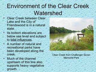 Environment of the Clear Creek
Watershed

• Clear Creek between Clear
Lake and the City of
Friendswood is in a natural
state.
• Its bottom elevations are
below sea level and subject
to tidal influences.
• A number of natural and
recreational parks have
been developed along the
creek.
• Much of the channel
upstream of this line also
supports heavy vegetative
growth.

Clear Creek from Challenger Seven
Memorial Park

 