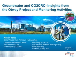 Groundwater and CO2CRC- Insights from
the Otway Project and Monitoring Activities




Allison Hortle
Senior Researcher, Petroleum Hydrogeology
Cooperative Research Centre       Presenting to: GCCSI
for Greenhouse Gas                Groundwater Thematic Working Group
Technologies (CO2CRC)             Initial Workshop                     © CO2CRC
                                  Canberra, 3 May, 2011                All rights reserved
 