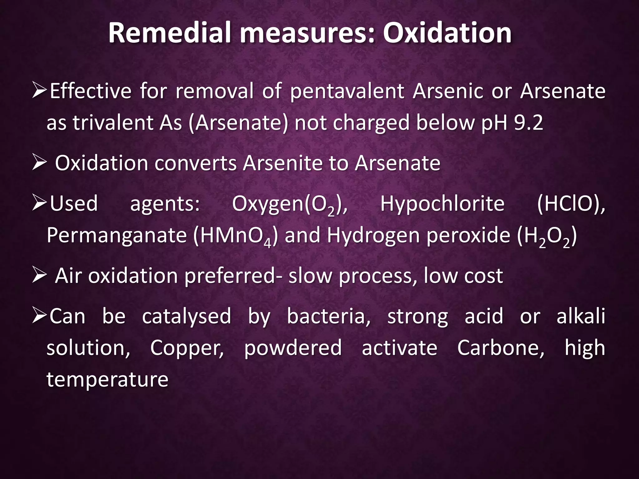 Remedial measures: Oxidation
Effective for removal of pentavalent Arsenic or Arsenate
as trivalent As (Arsenate) not charged below pH 9.2
 Oxidation converts Arsenite to Arsenate
Used agents: Oxygen(O2), Hypochlorite (HClO),
Permanganate (HMnO4) and Hydrogen peroxide (H2O2)
 Air oxidation preferred- slow process, low cost
Can be catalysed by bacteria, strong acid or alkali
solution, Copper, powdered activate Carbone, high
temperature
 