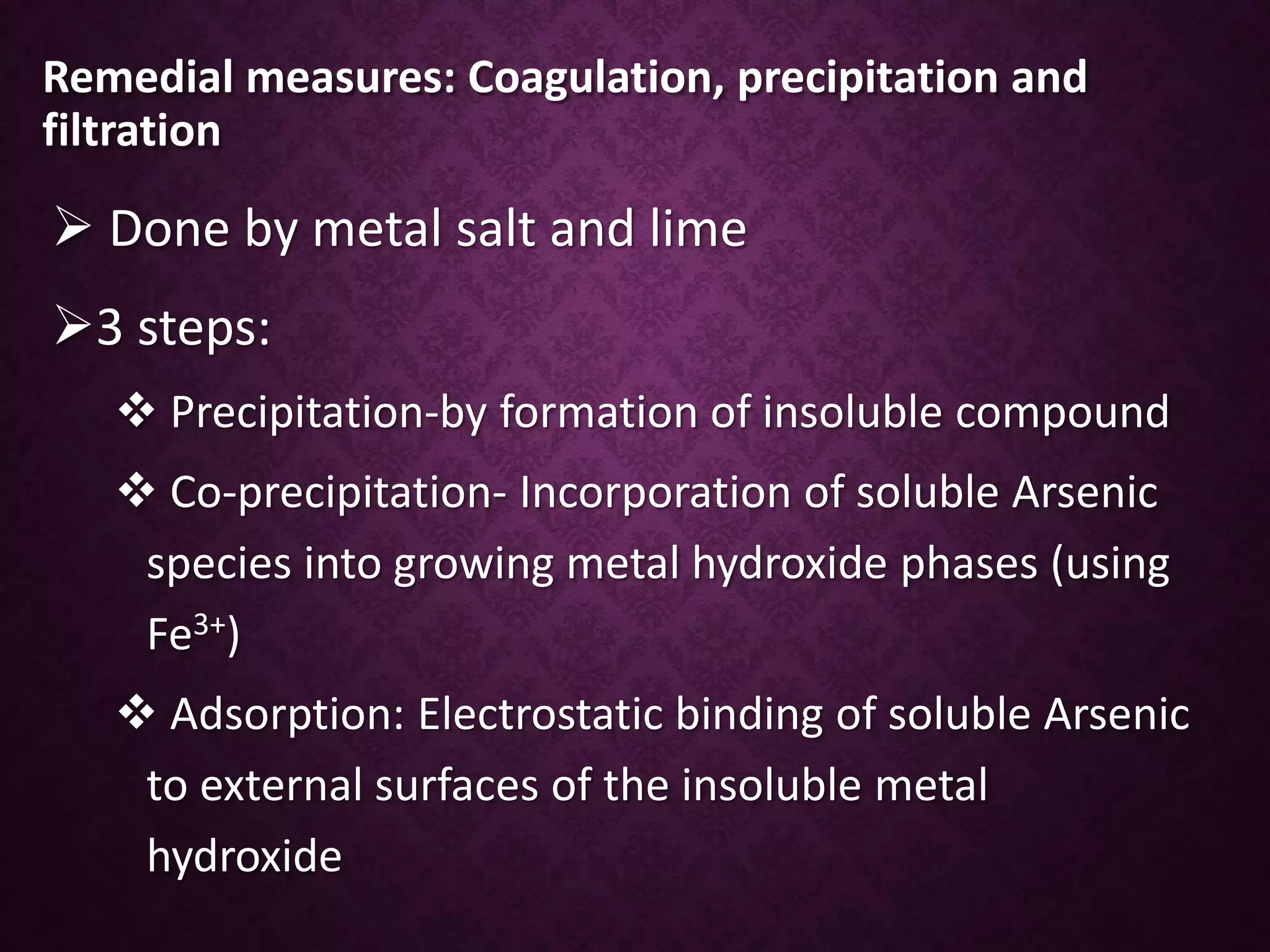 Remedial measures: Coagulation, precipitation and
filtration
 Done by metal salt and lime
3 steps:
 Precipitation-by formation of insoluble compound
 Co-precipitation- Incorporation of soluble Arsenic
species into growing metal hydroxide phases (using
Fe3+)
 Adsorption: Electrostatic binding of soluble Arsenic
to external surfaces of the insoluble metal
hydroxide
 