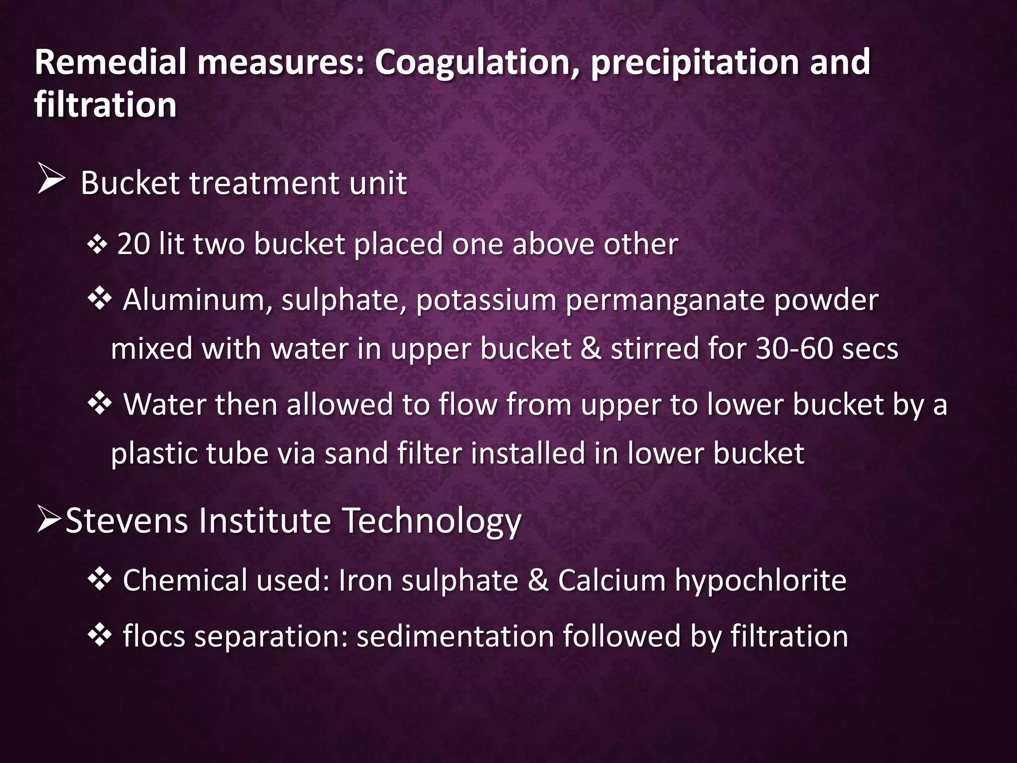 Remedial measures: Coagulation, precipitation and
filtration
 Bucket treatment unit
 20 lit two bucket placed one above other
 Aluminum, sulphate, potassium permanganate powder
mixed with water in upper bucket & stirred for 30-60 secs
 Water then allowed to flow from upper to lower bucket by a
plastic tube via sand filter installed in lower bucket
Stevens Institute Technology
 Chemical used: Iron sulphate & Calcium hypochlorite
 flocs separation: sedimentation followed by filtration
 